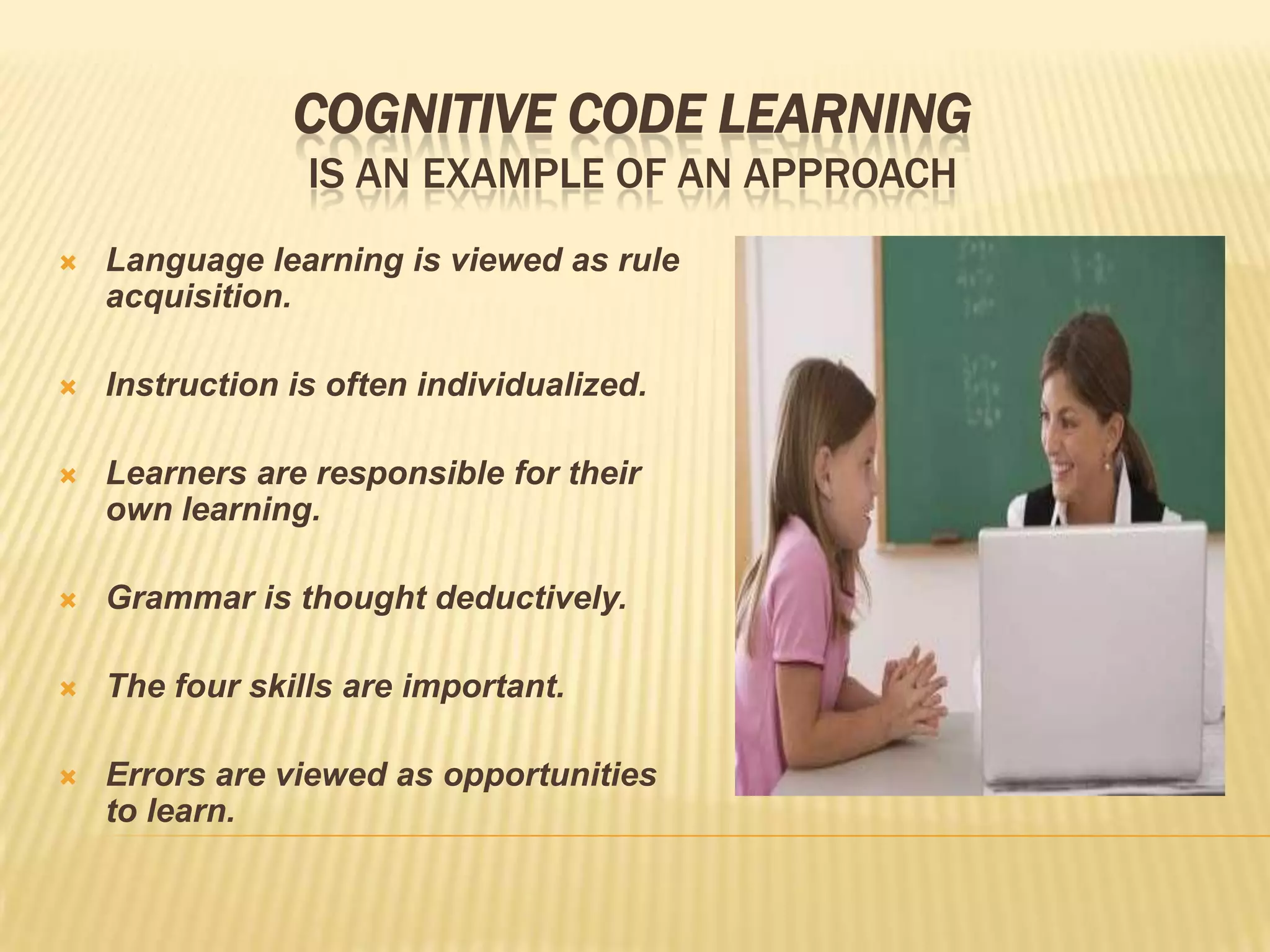 COGNITIVE CODE LEARNING
                 IS AN EXAMPLE OF AN APPROACH
   Language learning is viewed as rule
    acquisition.

   Instruction is often individualized.

   Learners are responsible for their
    own learning.

   Grammar is thought deductively.

   The four skills are important.

   Errors are viewed as opportunities
    to learn.
 