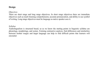 Design
Objectives
There are short range and long range objectives. In short range objectives there are immediate
objectives such as teach listening comprehension, accurate pronunciation, and ability to use symbol
of writing. Long range objectives must be language as native speaker uses it.
Syllabus
Audiolingualism is structural based, so as we know the starting points in linguistic syllabus are
phonology, morphology, and syntax. Forming contrastive analysis, find differences and similarities
between mother tongue and target language can help to find difficult points that learners will
encounter
 