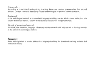 Learner roles
According to behaviorist learning theory, teaching focuses on external process rather than internal
process. Learners should be directed by teacher and techniques to produce correct responses.
Teacher role
In the audiolingual method, as in situational language teaching, teacher role is central and active. It is
teacher dominated method. Teacher monitors the class activities and performances.
The role of instructional materials
Textbook, tape recorders, language laboratory are the materials that help teacher to develop mastery
in the learner in audiolingual method.
Procedure
Since audioligualism is an oral approach to language teaching, the process of teaching includes oral
instruction mostly.
 