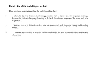 The decline of the audiolingual method
There are three reasons to decline the audiolingual method:
1. Chomsky declines the structuralism approach as well as behaviorism in language teaching,
because he believes language learning is derived from innate aspects of the mind and it is
cognitive.
2. Another reason is that this method attacked to unsound both language theory and learning
theory.
3. Learners were unable to transfer skills acquired in the real communication outside the
classroom.
 