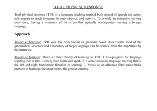 TOTAL PHYSICAL RESPONSE
Total physical response (TPR) is a language teaching method built around of speech and action
and attempt to teach language through physical and activity. To provide an enjoyable learning
experience, having a minimum of the stress that typically accompanies learning a foreign
language.
Approach
Theory of language: TPR view has been known as grammar based. Asher states most of the
grammatical structure and vocabulary of target language can be learned from the imperative by
the instructor.
Theory of learning: There are three theory of learning in TPR: 1. Bio-program for language
learning that is first listening then learn and speak. 2. Lateralization in language learning that is
the left and right hemisphere function in learning. 3. Stress as an affective filter cause make
problem in learning, the lower stress, the greater learning.
 