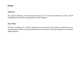 Design
Objectives
The general objectives of total physical response are to teach oral proficiency at first, second
comprehension and finally speaking skill to target language.
The syllabus
The type of syllabus uses in TPR is analysis the use of exercise. This analysis reveals the use of a
sentence-based syllabus, with grammatical and lexical being in selecting teaching items. Grammar
taught inductive.
 