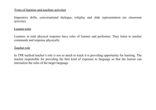 Types of learning and teaching activities
Imperative drills, conversational dialogue, roleplay and slide representation are classroom
activities.
Learner roles
Learners in total physical response have roles of listener and performer. They listen to teacher
commands and response physically.
Teacher role
In TPR method teacher’s role is not so much to teach it is providing opportunity for learning. The
teacher responsible for providing the best kind of exposure to language so that the learner can
internalize the rules of the target language.
 