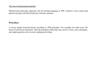 The role of instructional materials
Material and realia play important role for learning language in TPR. Teacher‘s voice, action and
gesture also play role then books pen, furniture, pictures.
Procedure
A course taught lesson-by-lesson according to TPR principles. For example, for adult need 159
hours of classroom instruction. That the procedure following ways can be: review, new commands,
ask simple question, role reversal, reading and writing.
 
