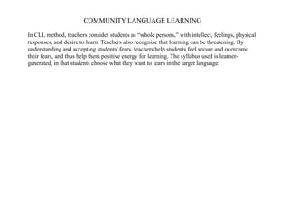 COMMUNITY LANGUAGE LEARNING
In CLL method, teachers consider students as “whole persons,” with intellect, feelings, physical
responses, and desire to learn. Teachers also recognize that learning can be threatening. By
understanding and accepting students' fears, teachers help students feel secure and overcome
their fears, and thus help them positive energy for learning. The syllabus used is learner-
generated, in that students choose what they want to learn in the target language.
 