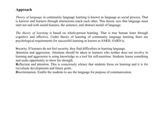 Approach
Theory of language in community language learning is known as language as social process. That
is knower and learners through interactions teach each other. This theory sees that language must
start not end with sound features, the sentence, and abstract model of language.
The theory of learning is based on whole-person learning. That is true human learn through
cognitive and affective. Under theory of learning of community language learning there are
psychological requirements for successful learning as known as SARD. SARD is:
Security. If learners do not feel security, they find difficulties in learning language.
Attention and aggression. Attention should be taken to learners who neither does nor involve in
learning and aggression is using knowledge as a tool for self-assertion. Students learns something
and seeks opportunity to show his strength.
Reflection and attention. This is consciously silence that students focus on learning and it is for
reevaluate developments and future goals.
Discrimination. Enable the students to use the language for purpose of communication.
 