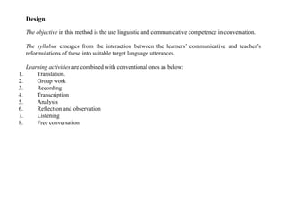 Design
The objective in this method is the use linguistic and communicative competence in conversation.
The syllabus emerges from the interaction between the learners’ communicative and teacher’s
reformulations of these into suitable target language utterances.
Learning activities are combined with conventional ones as below:
1. Translation.
2. Group work
3. Recording
4. Transcription
5. Analysis
6. Reflection and observation
7. Listening
8. Free conversation
 