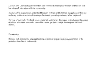 Learner role: Learners become members of a community their fellow learners and teacher and
learn through interaction with the community.
Teacher role is as counselor, understand learner’s problem and help them by applying orders and
analyzing problems, monitor learners performances, providing assistance when requested.
The role of materials: Textbook is not a material. Material are developed by teachers as the course
develops. It includes summaries on the blackboard, projector, script for dialogues and mini-
dramas.
Procedure
Because each community language learning course is a unique experience, description of the
procedure in a class is problematic.
 