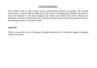 SUGGESTOPEDIA
This method seeks to help learners remove psychological barriers to learning. The learning
environment is relaxed with low lighting and soft music in the background. Students can choose a
name and character in the target language and culture and imagine that person. Dialogs are
presented with music. Students just relax and listen to them being read and later playfully practice
the language during an “activation” phase.
Approach
There is no specific theory of language, through memorization of vocabulary suggest a language
which in lexis base.
 