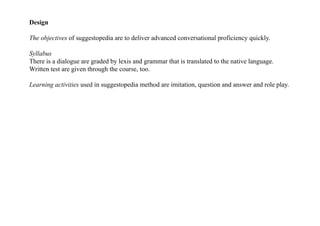 Design
The objectives of suggestopedia are to deliver advanced conversational proficiency quickly.
Syllabus
There is a dialogue are graded by lexis and grammar that is translated to the native language.
Written test are given through the course, too.
Learning activities used in suggestopedia method are imitation, question and answer and role play.
 