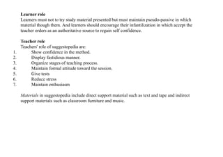 Learner role
Learners must not to try study material presented but must maintain pseudo-passive in which
material though them. And learners should encourage their infantilization in which accept the
teacher orders as an authoritative source to regain self confidence.
Teacher role
Teachers' role of suggestopedia are:
1. Show confidence in the method.
2. Display fastidious manner.
3. Organize stages of teaching process.
4. Maintain formal attitude toward the session.
5. Give tests
6. Reduce stress
7. Maintain enthusiasm
Materials in suggestopedia include direct support material such as text and tape and indirect
support materials such as classroom furniture and music.
 