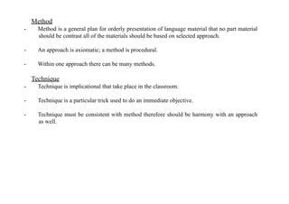 Method
- Method is a general plan for orderly presentation of language material that no part material
should be contrast all of the materials should be based on selected approach.
- An approach is axiomatic; a method is procedural.
- Within one approach there can be many methods.
Technique
- Technique is implicational that take place in the classroom.
- Technique is a particular trick used to do an immediate objective.
- Technique must be consistent with method therefore should be harmony with an approach
as well.
 