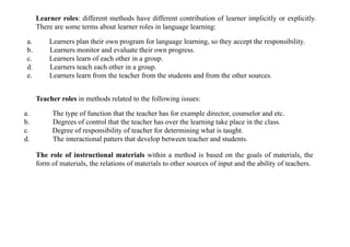 Learner roles: different methods have different contribution of learner implicitly or explicitly.
There are some terms about learner roles in language learning:
a. Learners plan their own program for language learning, so they accept the responsibility.
b. Learners monitor and evaluate their own progress.
c. Learners learn of each other in a group.
d. Learners teach each other in a group.
e. Learners learn from the teacher from the students and from the other sources.
Teacher roles in methods related to the following issues:
a. The type of function that the teacher has for example director, counselor and etc.
b. Degrees of control that the teacher has over the learning take place in the class.
c. Degree of responsibility of teacher for determining what is taught.
d. The interactional patters that develop between teacher and students.
The role of instructional materials within a method is based on the goals of materials, the
form of materials, the relations of materials to other sources of input and the ability of teachers.
 