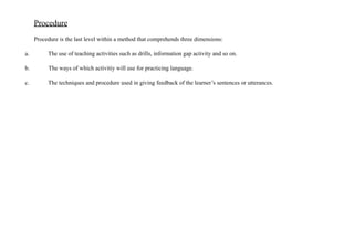 Procedure
Procedure is the last level within a method that comprehends three dimensions:
a. The use of teaching activities such as drills, information gap activity and so on.
b. The ways of which activitiy will use for practicing language.
c. The techniques and procedure used in giving feedback of the learner’s sentences or utterances.
 