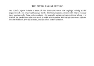 THE AUDIOLINGUAL METHOD
The Audio-Lingual Method is based on the behaviorist belief that language learning is the
acquisition of a set of correct language habits. The learner repeats patterns until able to produce
them spontaneously. Once a given pattern – for example, subject-verb-prepositional phrase – is
learned, the speaker can substitute words to make new sentences. The teacher directs and controls
students' behavior, provides a model, and reinforces correct responses.
 