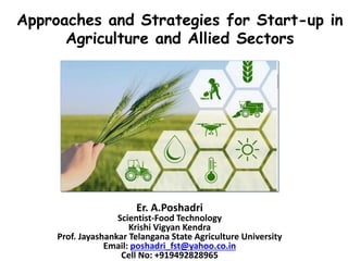 Approaches and Strategies for Start-up in
Agriculture and Allied Sectors
Er. A.Poshadri
Scientist-Food Technology
Krishi Vigyan Kendra
Prof. Jayashankar Telangana State Agriculture University
Email: poshadri_fst@yahoo.co.in
Cell No: +919492828965
 