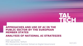 18.07.2021
Colin van Noordt
PhD Researcher, TalTech
8th International Summer School on Digital Government
APPROACHES AND USE OF AI IN THE
PUBLIC SECTOR BY THE EUROPEAN
MEMBER STATES
ANALYSIS OF NATIONAL AI STRATEGIES
 