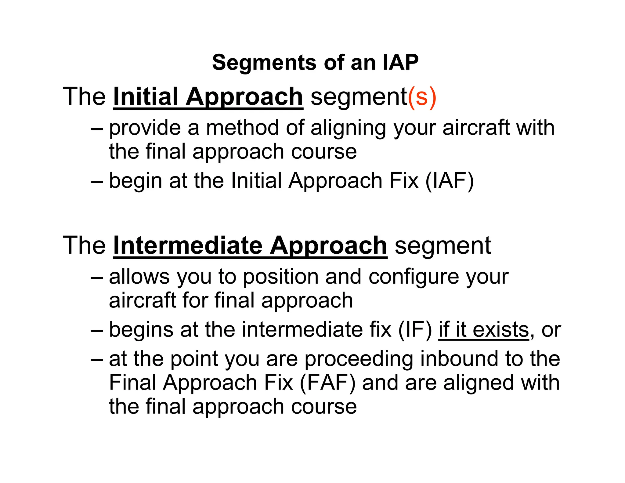 Segments of an IAP
The Initial Approach segment(s)
– provide a method of aligning your aircraft with
the final approach course
– begin at the Initial Approach Fix (IAF)
The Intermediate Approach segment
– allows you to position and configure your
aircraft for final approach
– begins at the intermediate fix (IF) if it exists, or
– at the point you are proceeding inbound to the
Final Approach Fix (FAF) and are aligned with
the final approach course
 