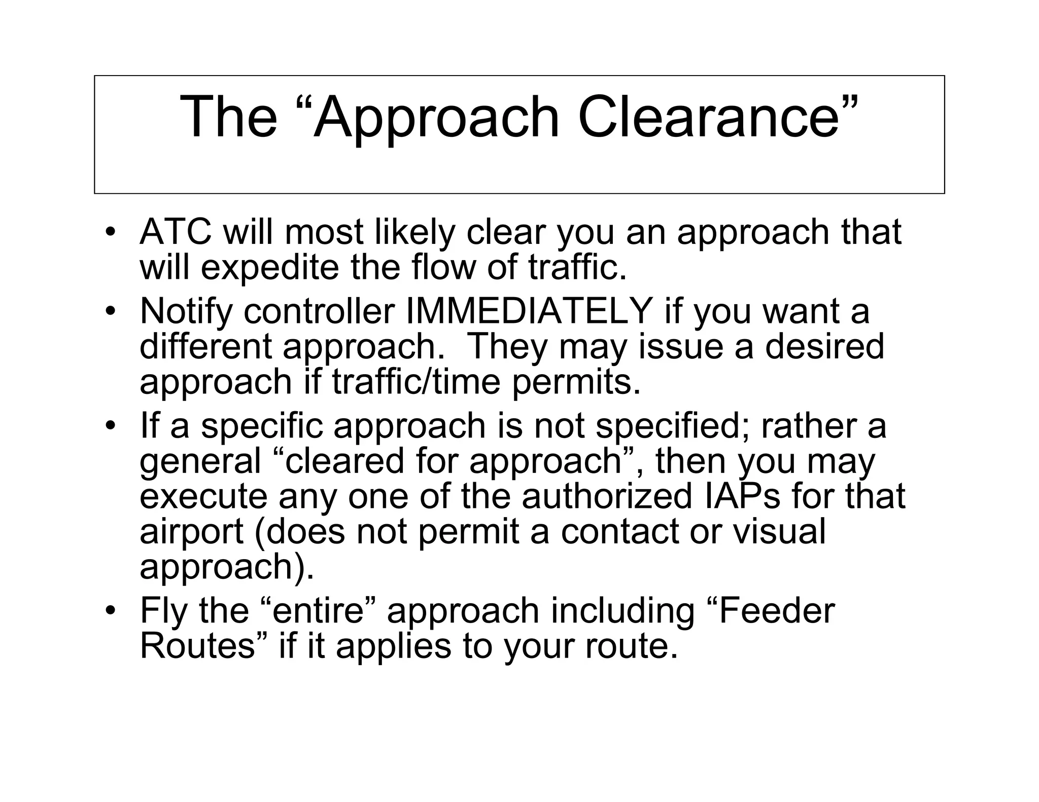 The “Approach Clearance”
• ATC will most likely clear you an approach that
will expedite the flow of traffic.
• Notify controller IMMEDIATELY if you want a
different approach. They may issue a desired
approach if traffic/time permits.
• If a specific approach is not specified; rather a
general “cleared for approach”, then you may
execute any one of the authorized IAPs for that
airport (does not permit a contact or visual
approach).
• Fly the “entire” approach including “Feeder
Routes” if it applies to your route.
 