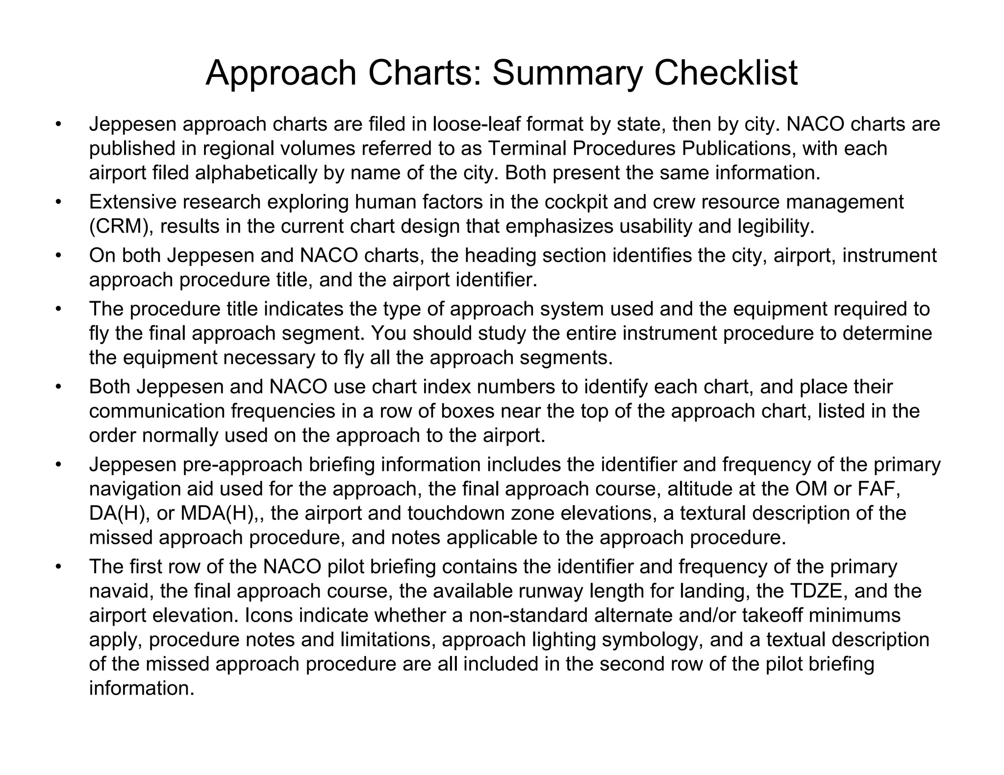 Approach Charts: Summary Checklist
• Jeppesen approach charts are filed in loose-leaf format by state, then by city. NACO charts are
published in regional volumes referred to as Terminal Procedures Publications, with each
airport filed alphabetically by name of the city. Both present the same information.
• Extensive research exploring human factors in the cockpit and crew resource management
(CRM), results in the current chart design that emphasizes usability and legibility.
• On both Jeppesen and NACO charts, the heading section identifies the city, airport, instrument
approach procedure title, and the airport identifier.
• The procedure title indicates the type of approach system used and the equipment required to
fly the final approach segment. You should study the entire instrument procedure to determine
the equipment necessary to fly all the approach segments.
• Both Jeppesen and NACO use chart index numbers to identify each chart, and place their
communication frequencies in a row of boxes near the top of the approach chart, listed in the
order normally used on the approach to the airport.
• Jeppesen pre-approach briefing information includes the identifier and frequency of the primary
navigation aid used for the approach, the final approach course, altitude at the OM or FAF,
DA(H), or MDA(H),, the airport and touchdown zone elevations, a textural description of the
missed approach procedure, and notes applicable to the approach procedure.
• The first row of the NACO pilot briefing contains the identifier and frequency of the primary
navaid, the final approach course, the available runway length for landing, the TDZE, and the
airport elevation. Icons indicate whether a non-standard alternate and/or takeoff minimums
apply, procedure notes and limitations, approach lighting symbology, and a textual description
of the missed approach procedure are all included in the second row of the pilot briefing
information.
 
