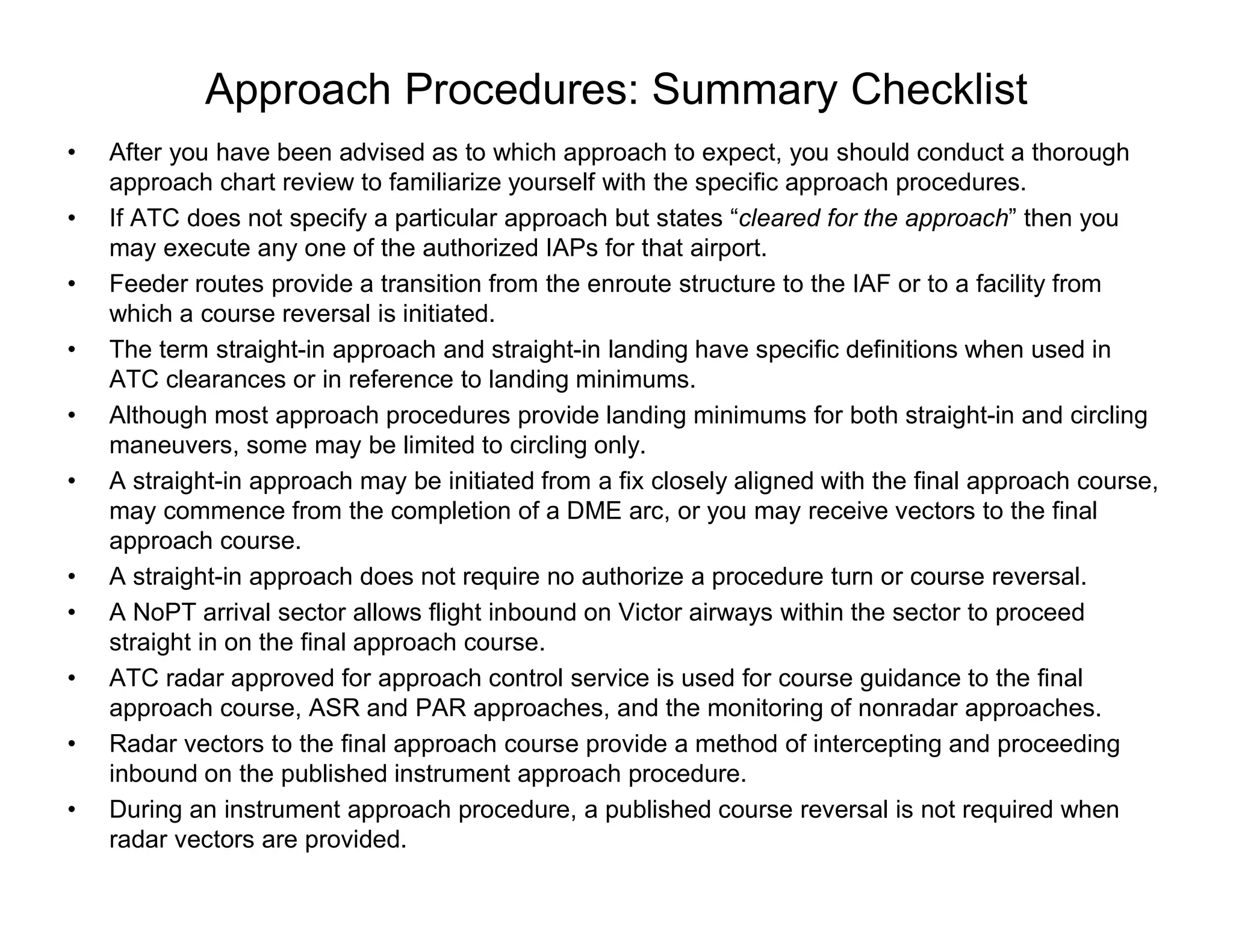 Approach Procedures: Summary Checklist
• After you have been advised as to which approach to expect, you should conduct a thorough
approach chart review to familiarize yourself with the specific approach procedures.
• If ATC does not specify a particular approach but states “cleared for the approach” then you
may execute any one of the authorized IAPs for that airport.
• Feeder routes provide a transition from the enroute structure to the IAF or to a facility from
which a course reversal is initiated.
• The term straight-in approach and straight-in landing have specific definitions when used in
ATC clearances or in reference to landing minimums.
• Although most approach procedures provide landing minimums for both straight-in and circling
maneuvers, some may be limited to circling only.
• A straight-in approach may be initiated from a fix closely aligned with the final approach course,
may commence from the completion of a DME arc, or you may receive vectors to the final
approach course.
• A straight-in approach does not require no authorize a procedure turn or course reversal.
• A NoPT arrival sector allows flight inbound on Victor airways within the sector to proceed
straight in on the final approach course.
• ATC radar approved for approach control service is used for course guidance to the final
approach course, ASR and PAR approaches, and the monitoring of nonradar approaches.
• Radar vectors to the final approach course provide a method of intercepting and proceeding
inbound on the published instrument approach procedure.
• During an instrument approach procedure, a published course reversal is not required when
radar vectors are provided.
 