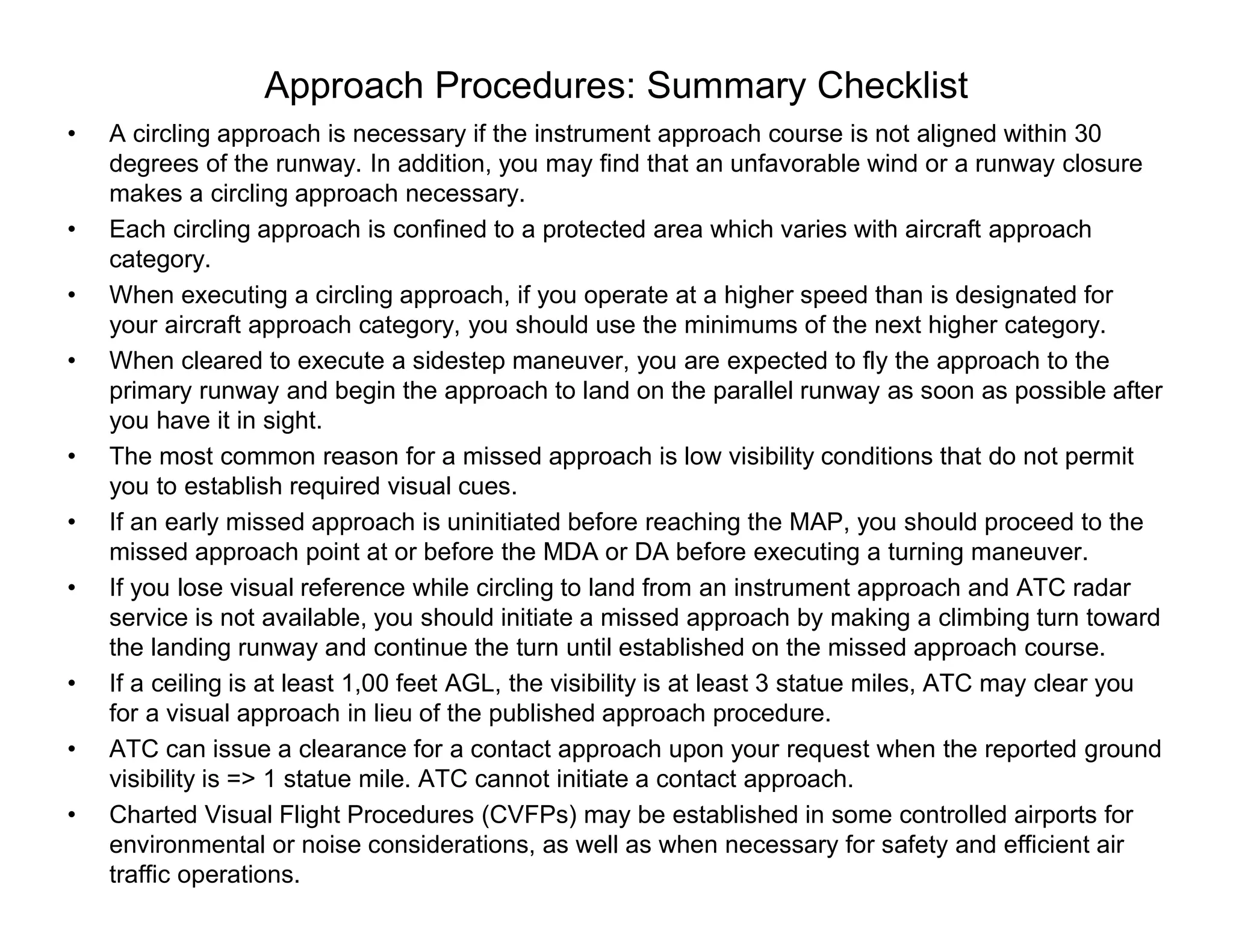 Approach Procedures: Summary Checklist
• A circling approach is necessary if the instrument approach course is not aligned within 30
degrees of the runway. In addition, you may find that an unfavorable wind or a runway closure
makes a circling approach necessary.
• Each circling approach is confined to a protected area which varies with aircraft approach
category.
• When executing a circling approach, if you operate at a higher speed than is designated for
your aircraft approach category, you should use the minimums of the next higher category.
• When cleared to execute a sidestep maneuver, you are expected to fly the approach to the
primary runway and begin the approach to land on the parallel runway as soon as possible after
you have it in sight.
• The most common reason for a missed approach is low visibility conditions that do not permit
you to establish required visual cues.
• If an early missed approach is uninitiated before reaching the MAP, you should proceed to the
missed approach point at or before the MDA or DA before executing a turning maneuver.
• If you lose visual reference while circling to land from an instrument approach and ATC radar
service is not available, you should initiate a missed approach by making a climbing turn toward
the landing runway and continue the turn until established on the missed approach course.
• If a ceiling is at least 1,00 feet AGL, the visibility is at least 3 statue miles, ATC may clear you
for a visual approach in lieu of the published approach procedure.
• ATC can issue a clearance for a contact approach upon your request when the reported ground
visibility is => 1 statue mile. ATC cannot initiate a contact approach.
• Charted Visual Flight Procedures (CVFPs) may be established in some controlled airports for
environmental or noise considerations, as well as when necessary for safety and efficient air
traffic operations.
 