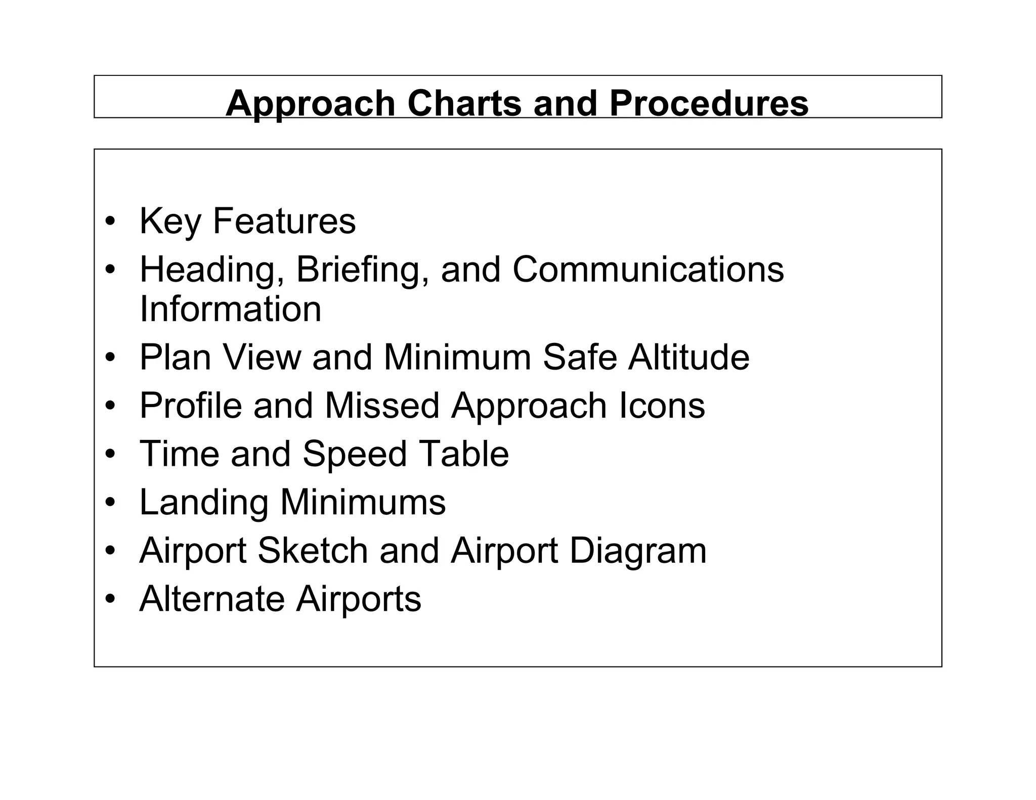 Approach Charts and Procedures
• Key Features
• Heading, Briefing, and Communications
Information
• Plan View and Minimum Safe Altitude
• Profile and Missed Approach Icons
• Time and Speed Table
• Landing Minimums
• Airport Sketch and Airport Diagram
• Alternate Airports
 