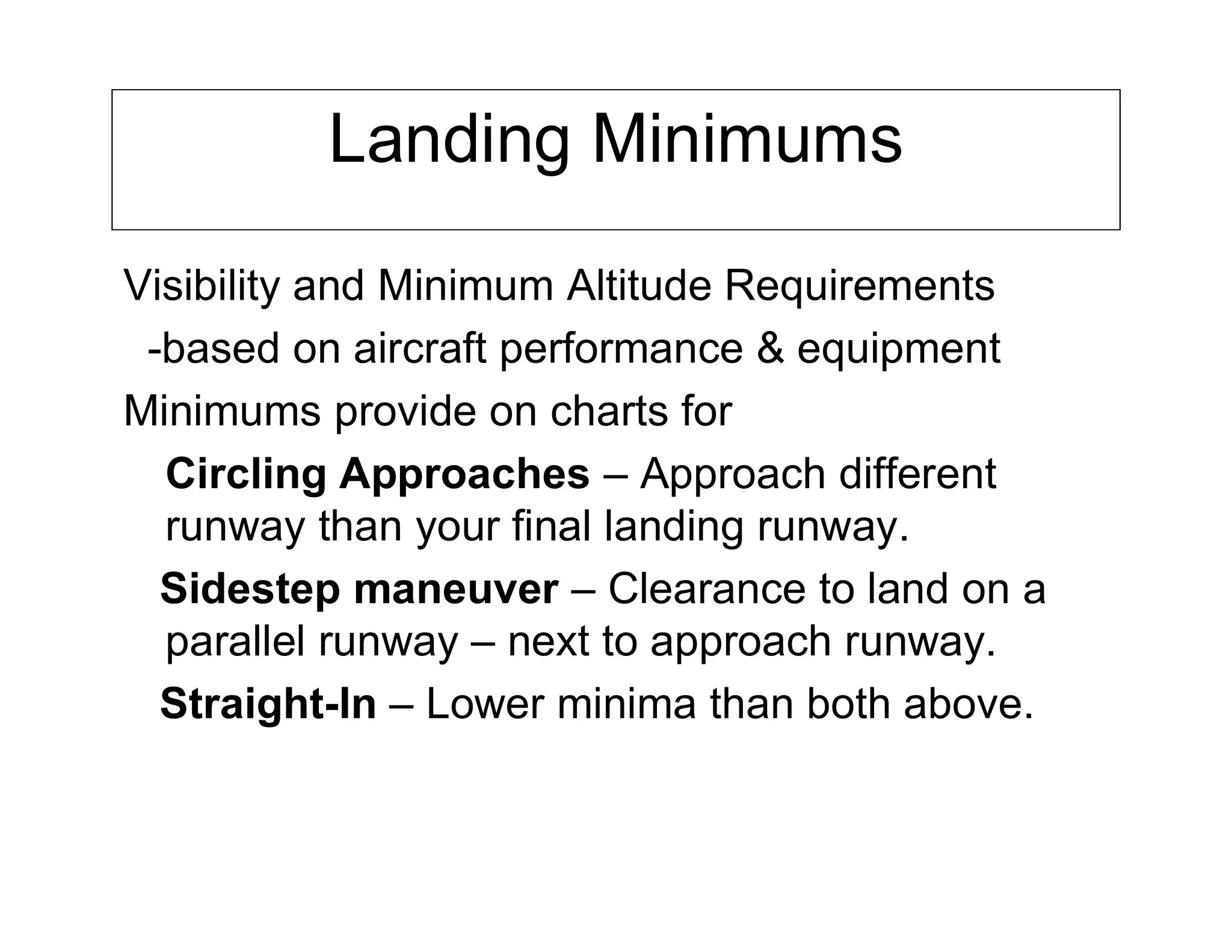 Landing Minimums
Visibility and Minimum Altitude Requirements
-based on aircraft performance & equipment
Minimums provide on charts for
Circling Approaches – Approach different
runway than your final landing runway.
Sidestep maneuver – Clearance to land on a
parallel runway – next to approach runway.
Straight-In – Lower minima than both above.
 