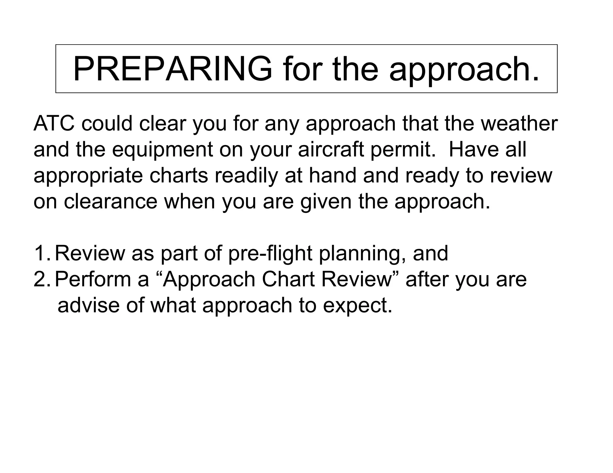 PREPARING for the approach.
ATC could clear you for any approach that the weather
and the equipment on your aircraft permit. Have all
appropriate charts readily at hand and ready to review
on clearance when you are given the approach.
1.Review as part of pre-flight planning, and
2.Perform a “Approach Chart Review” after you are
advise of what approach to expect.
 