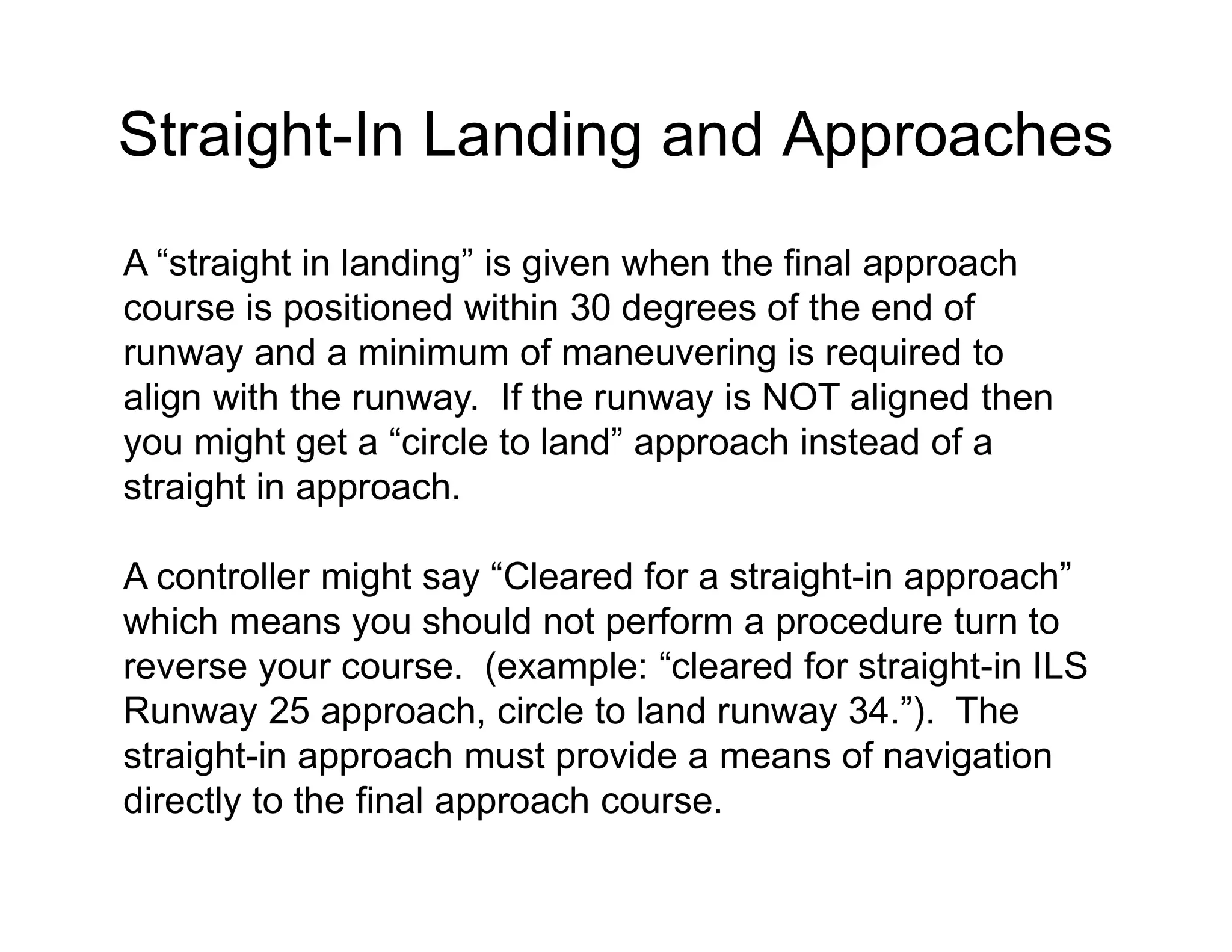Straight-In Landing and Approaches
A “straight in landing” is given when the final approach
course is positioned within 30 degrees of the end of
runway and a minimum of maneuvering is required to
align with the runway. If the runway is NOT aligned then
you might get a “circle to land” approach instead of a
straight in approach.
A controller might say “Cleared for a straight-in approach”
which means you should not perform a procedure turn to
reverse your course. (example: “cleared for straight-in ILS
Runway 25 approach, circle to land runway 34.”). The
straight-in approach must provide a means of navigation
directly to the final approach course.
 