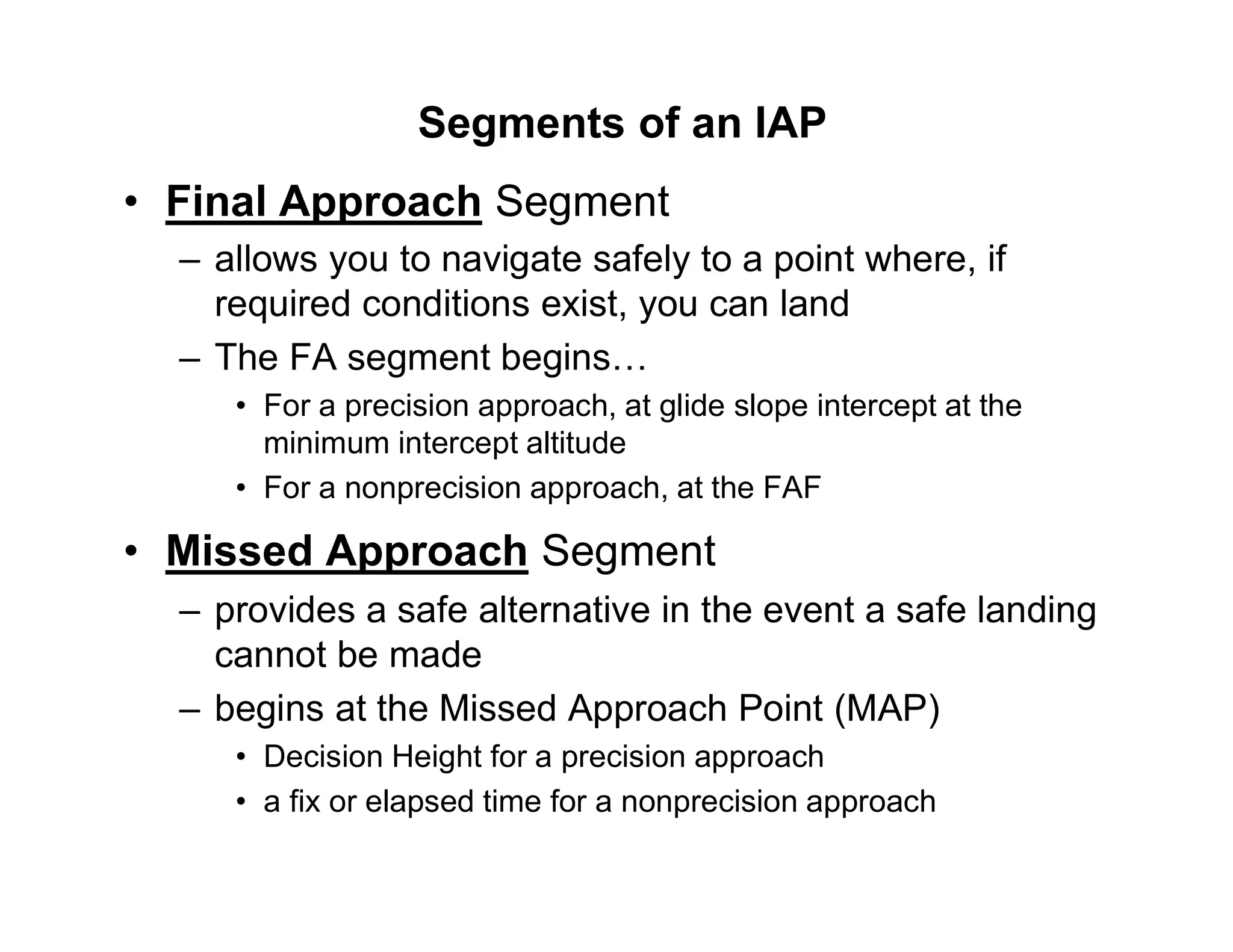 Segments of an IAP
• Final Approach Segment
– allows you to navigate safely to a point where, if
required conditions exist, you can land
– The FA segment begins…
• For a precision approach, at glide slope intercept at the
minimum intercept altitude
• For a nonprecision approach, at the FAF
• Missed Approach Segment
– provides a safe alternative in the event a safe landing
cannot be made
– begins at the Missed Approach Point (MAP)
• Decision Height for a precision approach
• a fix or elapsed time for a nonprecision approach
 