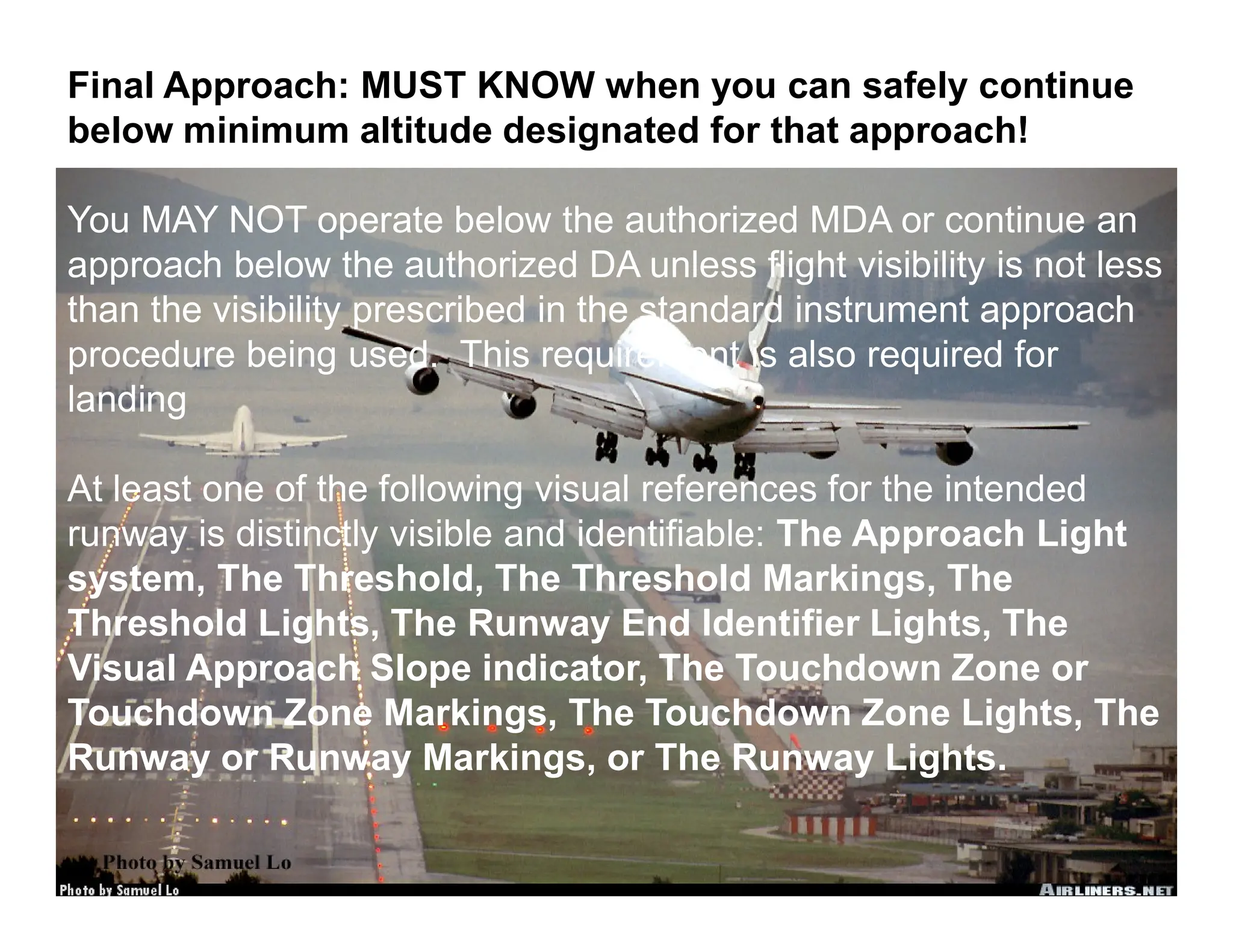 Instrument Ground School 2015
Final Approach: MUST KNOW when you can safely continue
below minimum altitude designated for that approach!
You MAY NOT operate below the authorized MDA or continue an
approach below the authorized DA unless flight visibility is not less
than the visibility prescribed in the standard instrument approach
procedure being used. This requirement is also required for
landing
At least one of the following visual references for the intended
runway is distinctly visible and identifiable: The Approach Light
system, The Threshold, The Threshold Markings, The
Threshold Lights, The Runway End Identifier Lights, The
Visual Approach Slope indicator, The Touchdown Zone or
Touchdown Zone Markings, The Touchdown Zone Lights, The
Runway or Runway Markings, or The Runway Lights.
 