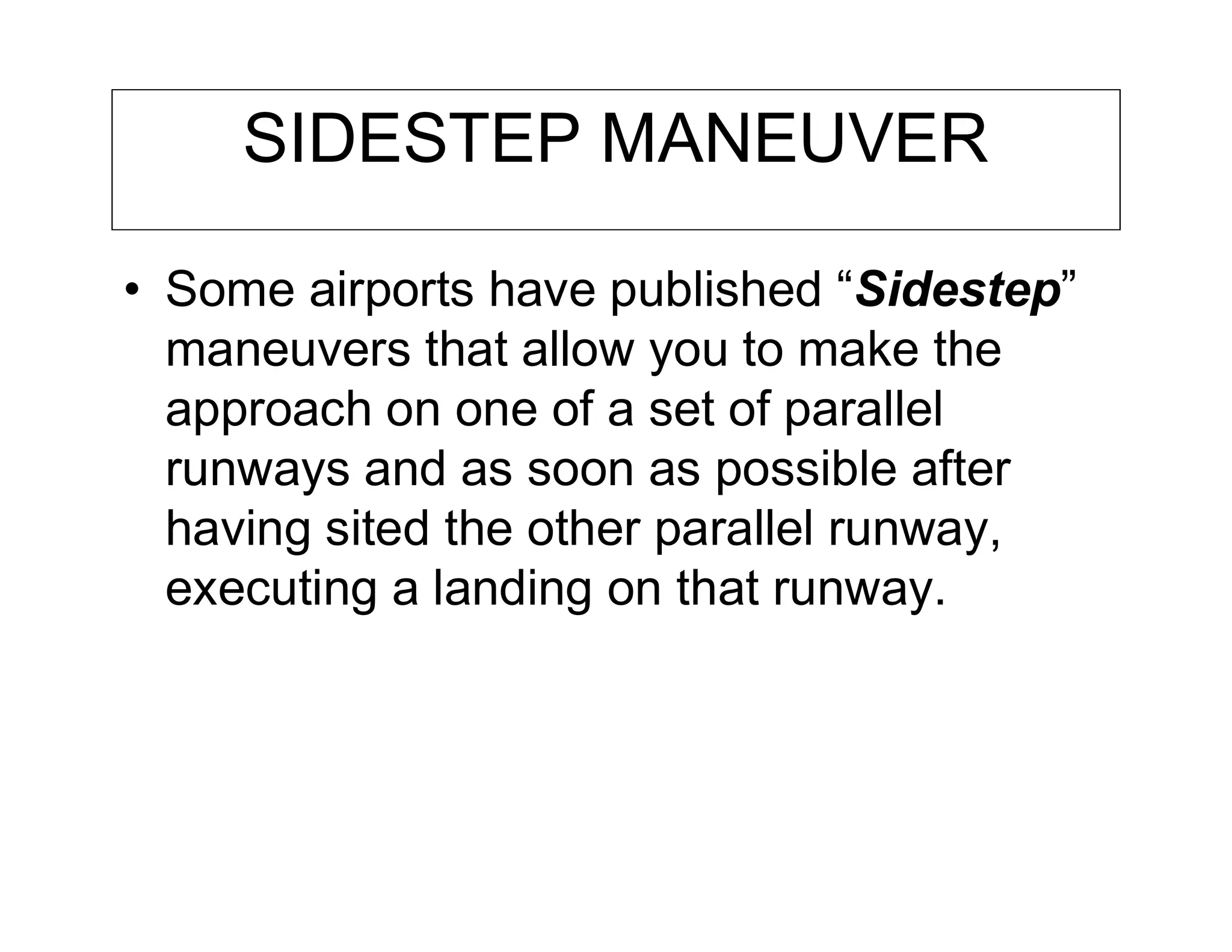 SIDESTEP MANEUVER
• Some airports have published “Sidestep”
maneuvers that allow you to make the
approach on one of a set of parallel
runways and as soon as possible after
having sited the other parallel runway,
executing a landing on that runway.
 