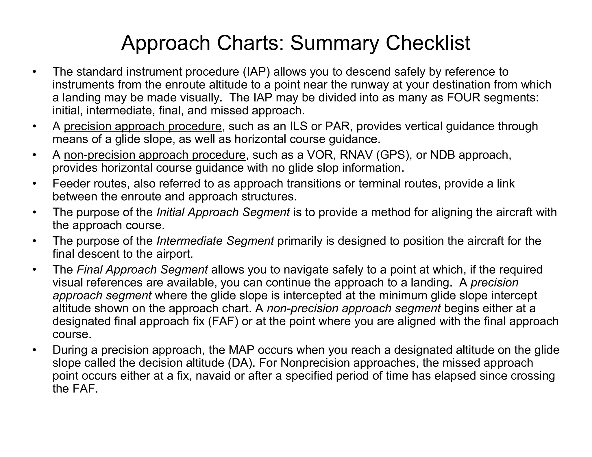 Approach Charts: Summary Checklist
• The standard instrument procedure (IAP) allows you to descend safely by reference to
instruments from the enroute altitude to a point near the runway at your destination from which
a landing may be made visually. The IAP may be divided into as many as FOUR segments:
initial, intermediate, final, and missed approach.
• A precision approach procedure, such as an ILS or PAR, provides vertical guidance through
means of a glide slope, as well as horizontal course guidance.
• A non-precision approach procedure, such as a VOR, RNAV (GPS), or NDB approach,
provides horizontal course guidance with no glide slop information.
• Feeder routes, also referred to as approach transitions or terminal routes, provide a link
between the enroute and approach structures.
• The purpose of the Initial Approach Segment is to provide a method for aligning the aircraft with
the approach course.
• The purpose of the Intermediate Segment primarily is designed to position the aircraft for the
final descent to the airport.
• The Final Approach Segment allows you to navigate safely to a point at which, if the required
visual references are available, you can continue the approach to a landing. A precision
approach segment where the glide slope is intercepted at the minimum glide slope intercept
altitude shown on the approach chart. A non-precision approach segment begins either at a
designated final approach fix (FAF) or at the point where you are aligned with the final approach
course.
• During a precision approach, the MAP occurs when you reach a designated altitude on the glide
slope called the decision altitude (DA). For Nonprecision approaches, the missed approach
point occurs either at a fix, navaid or after a specified period of time has elapsed since crossing
the FAF.
 