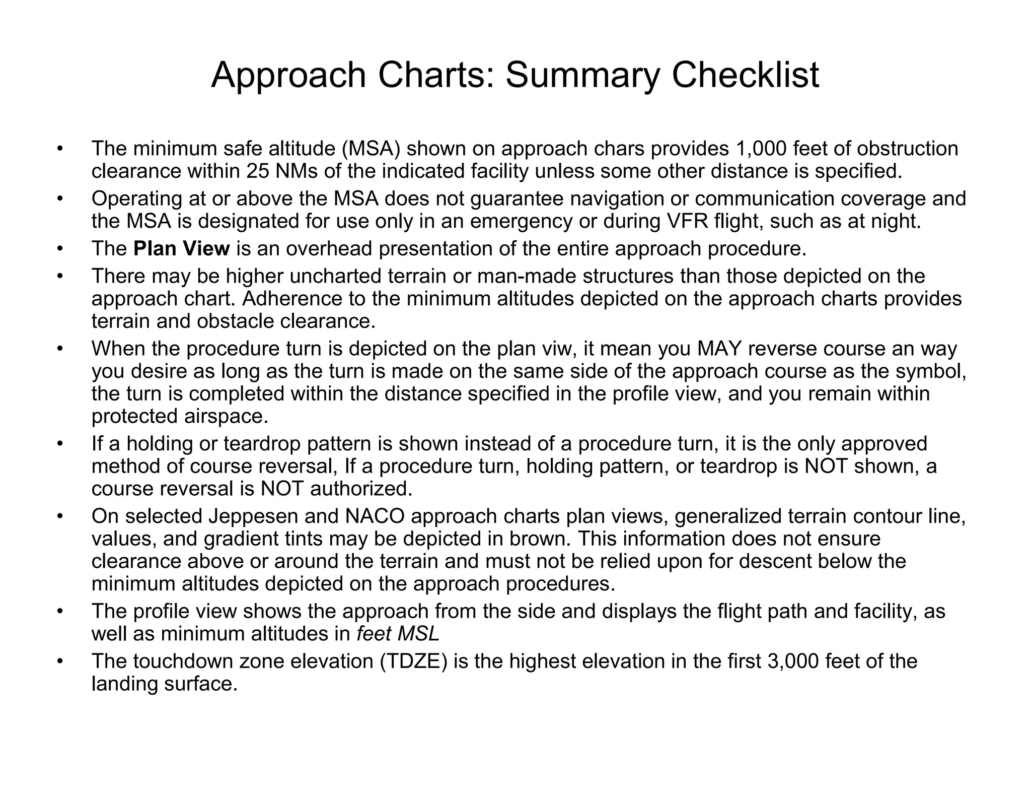 Approach Charts: Summary Checklist
• The minimum safe altitude (MSA) shown on approach chars provides 1,000 feet of obstruction
clearance within 25 NMs of the indicated facility unless some other distance is specified.
• Operating at or above the MSA does not guarantee navigation or communication coverage and
the MSA is designated for use only in an emergency or during VFR flight, such as at night.
• The Plan View is an overhead presentation of the entire approach procedure.
• There may be higher uncharted terrain or man-made structures than those depicted on the
approach chart. Adherence to the minimum altitudes depicted on the approach charts provides
terrain and obstacle clearance.
• When the procedure turn is depicted on the plan viw, it mean you MAY reverse course an way
you desire as long as the turn is made on the same side of the approach course as the symbol,
the turn is completed within the distance specified in the profile view, and you remain within
protected airspace.
• If a holding or teardrop pattern is shown instead of a procedure turn, it is the only approved
method of course reversal, If a procedure turn, holding pattern, or teardrop is NOT shown, a
course reversal is NOT authorized.
• On selected Jeppesen and NACO approach charts plan views, generalized terrain contour line,
values, and gradient tints may be depicted in brown. This information does not ensure
clearance above or around the terrain and must not be relied upon for descent below the
minimum altitudes depicted on the approach procedures.
• The profile view shows the approach from the side and displays the flight path and facility, as
well as minimum altitudes in feet MSL
• The touchdown zone elevation (TDZE) is the highest elevation in the first 3,000 feet of the
landing surface.
 
