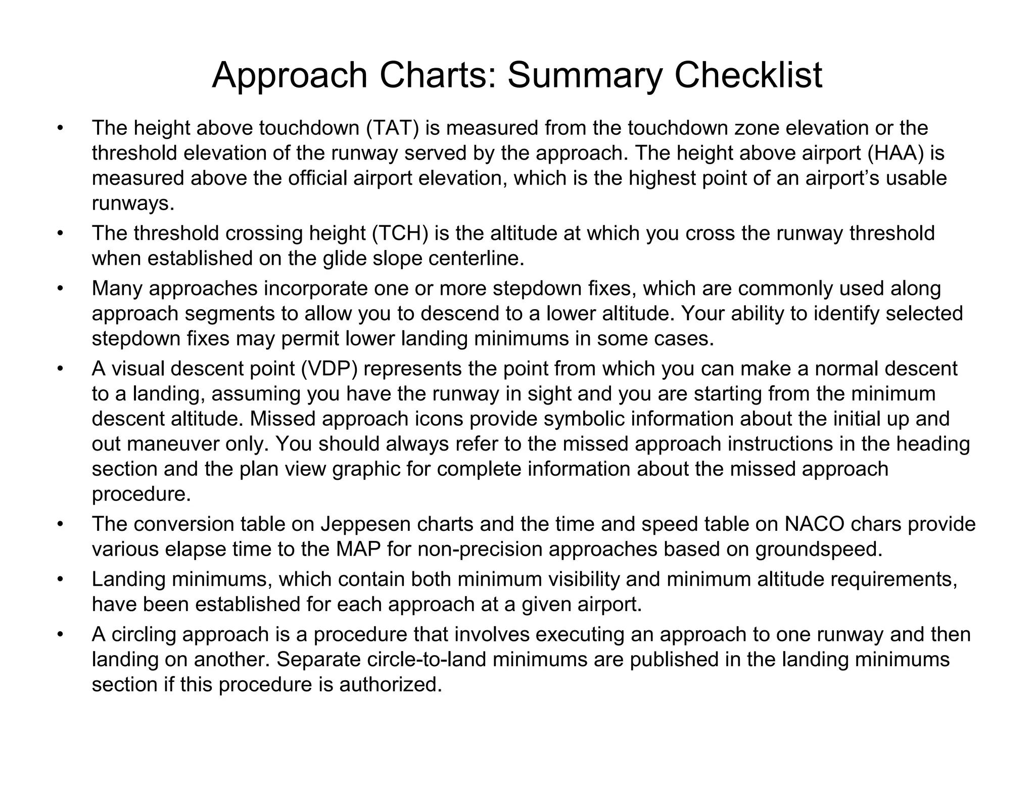 Approach Charts: Summary Checklist
• The height above touchdown (TAT) is measured from the touchdown zone elevation or the
threshold elevation of the runway served by the approach. The height above airport (HAA) is
measured above the official airport elevation, which is the highest point of an airport’s usable
runways.
• The threshold crossing height (TCH) is the altitude at which you cross the runway threshold
when established on the glide slope centerline.
• Many approaches incorporate one or more stepdown fixes, which are commonly used along
approach segments to allow you to descend to a lower altitude. Your ability to identify selected
stepdown fixes may permit lower landing minimums in some cases.
• A visual descent point (VDP) represents the point from which you can make a normal descent
to a landing, assuming you have the runway in sight and you are starting from the minimum
descent altitude. Missed approach icons provide symbolic information about the initial up and
out maneuver only. You should always refer to the missed approach instructions in the heading
section and the plan view graphic for complete information about the missed approach
procedure.
• The conversion table on Jeppesen charts and the time and speed table on NACO chars provide
various elapse time to the MAP for non-precision approaches based on groundspeed.
• Landing minimums, which contain both minimum visibility and minimum altitude requirements,
have been established for each approach at a given airport.
• A circling approach is a procedure that involves executing an approach to one runway and then
landing on another. Separate circle-to-land minimums are published in the landing minimums
section if this procedure is authorized.
 