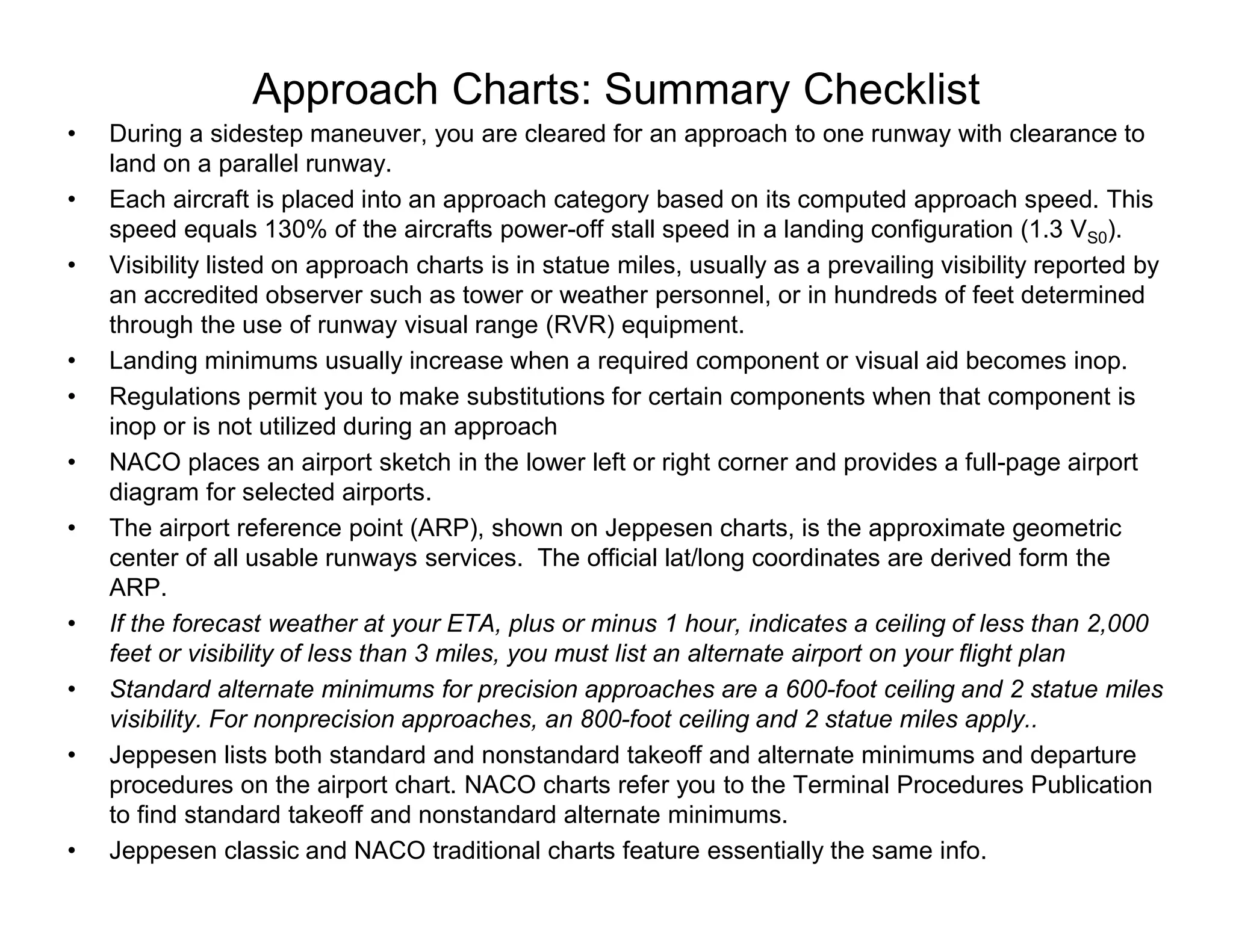 Approach Charts: Summary Checklist
• During a sidestep maneuver, you are cleared for an approach to one runway with clearance to
land on a parallel runway.
• Each aircraft is placed into an approach category based on its computed approach speed. This
speed equals 130% of the aircrafts power-off stall speed in a landing configuration (1.3 VS0).
• Visibility listed on approach charts is in statue miles, usually as a prevailing visibility reported by
an accredited observer such as tower or weather personnel, or in hundreds of feet determined
through the use of runway visual range (RVR) equipment.
• Landing minimums usually increase when a required component or visual aid becomes inop.
• Regulations permit you to make substitutions for certain components when that component is
inop or is not utilized during an approach
• NACO places an airport sketch in the lower left or right corner and provides a full-page airport
diagram for selected airports.
• The airport reference point (ARP), shown on Jeppesen charts, is the approximate geometric
center of all usable runways services. The official lat/long coordinates are derived form the
ARP.
• If the forecast weather at your ETA, plus or minus 1 hour, indicates a ceiling of less than 2,000
feet or visibility of less than 3 miles, you must list an alternate airport on your flight plan
• Standard alternate minimums for precision approaches are a 600-foot ceiling and 2 statue miles
visibility. For nonprecision approaches, an 800-foot ceiling and 2 statue miles apply..
• Jeppesen lists both standard and nonstandard takeoff and alternate minimums and departure
procedures on the airport chart. NACO charts refer you to the Terminal Procedures Publication
to find standard takeoff and nonstandard alternate minimums.
• Jeppesen classic and NACO traditional charts feature essentially the same info.
 