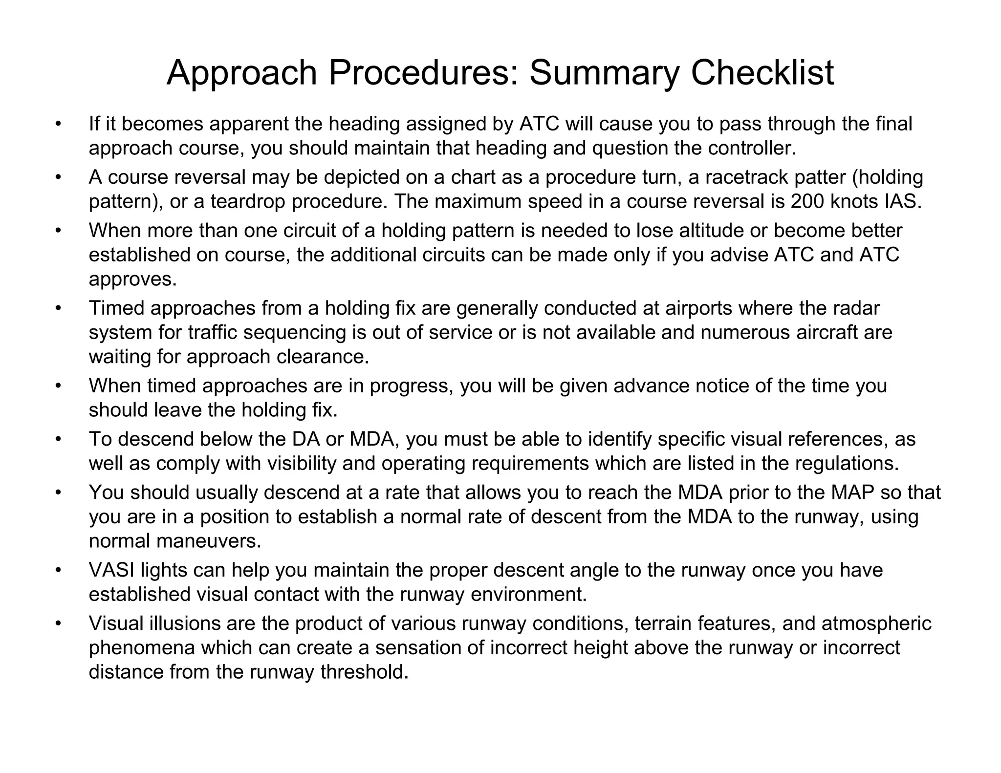 Approach Procedures: Summary Checklist
• If it becomes apparent the heading assigned by ATC will cause you to pass through the final
approach course, you should maintain that heading and question the controller.
• A course reversal may be depicted on a chart as a procedure turn, a racetrack patter (holding
pattern), or a teardrop procedure. The maximum speed in a course reversal is 200 knots IAS.
• When more than one circuit of a holding pattern is needed to lose altitude or become better
established on course, the additional circuits can be made only if you advise ATC and ATC
approves.
• Timed approaches from a holding fix are generally conducted at airports where the radar
system for traffic sequencing is out of service or is not available and numerous aircraft are
waiting for approach clearance.
• When timed approaches are in progress, you will be given advance notice of the time you
should leave the holding fix.
• To descend below the DA or MDA, you must be able to identify specific visual references, as
well as comply with visibility and operating requirements which are listed in the regulations.
• You should usually descend at a rate that allows you to reach the MDA prior to the MAP so that
you are in a position to establish a normal rate of descent from the MDA to the runway, using
normal maneuvers.
• VASI lights can help you maintain the proper descent angle to the runway once you have
established visual contact with the runway environment.
• Visual illusions are the product of various runway conditions, terrain features, and atmospheric
phenomena which can create a sensation of incorrect height above the runway or incorrect
distance from the runway threshold.
 