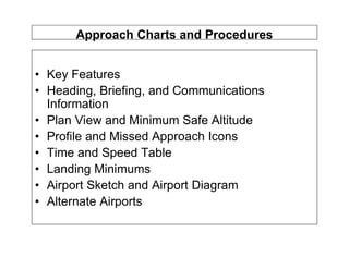 Approach Charts and Procedures
• Key Features
• Heading, Briefing, and Communications
Information
• Plan View and Minimum Safe Altitude
• Profile and Missed Approach Icons
• Time and Speed Table
• Landing Minimums
• Airport Sketch and Airport Diagram
• Alternate Airports
 