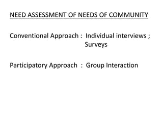 NEED ASSESSMENT OF NEEDS OF COMMUNITY
Conventional Approach : Individual interviews ;
Surveys
Participatory Approach : Group Interaction
 