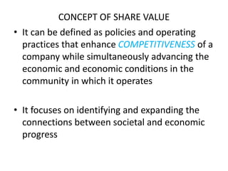 CONCEPT OF SHARE VALUE
• It can be defined as policies and operating
practices that enhance COMPETITIVENESS of a
company while simultaneously advancing the
economic and economic conditions in the
community in which it operates
• It focuses on identifying and expanding the
connections between societal and economic
progress
 