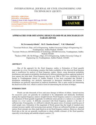 International Journal of Civil Engineering and Technology (IJCIET), ISSN 0976 – 6308
(Print), ISSN 0976 – 6316(Online) Volume 4, Issue 4, July-August (2013), © IAEME
113
APPROACHES FOR OBTAINING DESIGN FLOOD PEAK DISCHARGES IN
SARADA RIVER
Dr.YerramsettyAbbulu1
, Dr.P. Chandan Kumar2
, V.K.V.Bhadrudu3
1
Associate Professor, Dept. of Civil Engineering, Andhra University College of Engineering (A),
Visakhapatnam, Andhra Pradesh- 530 003.
2
Assistant Professor, GITAM Institute of Technology, GITAM University, Visakhapatnam, Andhra
Pradesh-530 045.
3
Student of M.E. (H, C& H Engg.), Dept. of Civil Engineering, Andhra University College of
Engineering (A), Visakhapatnam, Andhra Pradesh- 530 003.
ABSTRACT
One of the approach for the flood frequency studies is Estimation of flood quantile
magnitudes in a river. In developing countries like India availability of the observed flood duration
data is insufficient for analysis of flood frequency studies. Hence, using theoretical probability
distributions and empirical probability distribution by different plotting positions applying method of
least squares has been done. Flood frequency data for year 2000 to 2013 was considered for river
Sarada in Visakhapatnam district of Andhra Pradesh. It has been concluded that Weibull 3
distribution methodology was perfectly represented in theoretical distribution and Gamma 3
distribution was perfectly represented in empirical distribution. This is quite useful for determining
the dead level of the river, which is useful in term for determining the elevation of bridges.
INTRODUCTION
Floods can take thousands of lives and cause damage in billions of dollars. Annual maxima
for successive years can generally be considered to be independent and identically distributed,
making the required frequency analysis straight forward. Flood frequency analysis is concerned with
the estimation of flood quantile magnitudes for different return periods at a station or at a number of
stations in a river system. A difficulty associated with flood frequency analysis is the lack of
sufficient data. Consequently, it is difficult to identify the parent errors of estimate result because of
small sample sizes. Estimation of the magnitude of floods greater than the length of standard error
estimate increases rapidly with increasing return periods. If there are sufficient flood data at a gauged
station, flood estimates are often made based on at-site flood frequency analyses. However, observed
flood data at the site are generally insufficient to obtain reliable estimates of the flood quantiles,
especially in developing and underdeveloped countries. [7]
INTERNATIONAL JOURNAL OF CIVIL ENGINEERING AND
TECHNOLOGY (IJCIET)
ISSN 0976 – 6308 (Print)
ISSN 0976 – 6316(Online)
Volume 4, Issue 4, July-August (2013), pp. 113-118
© IAEME: www.iaeme.com/ijciet.asp
Journal Impact Factor (2013): 5.3277 (Calculated by GISI)
www.jifactor.com
IJCIET
© IAEME
 