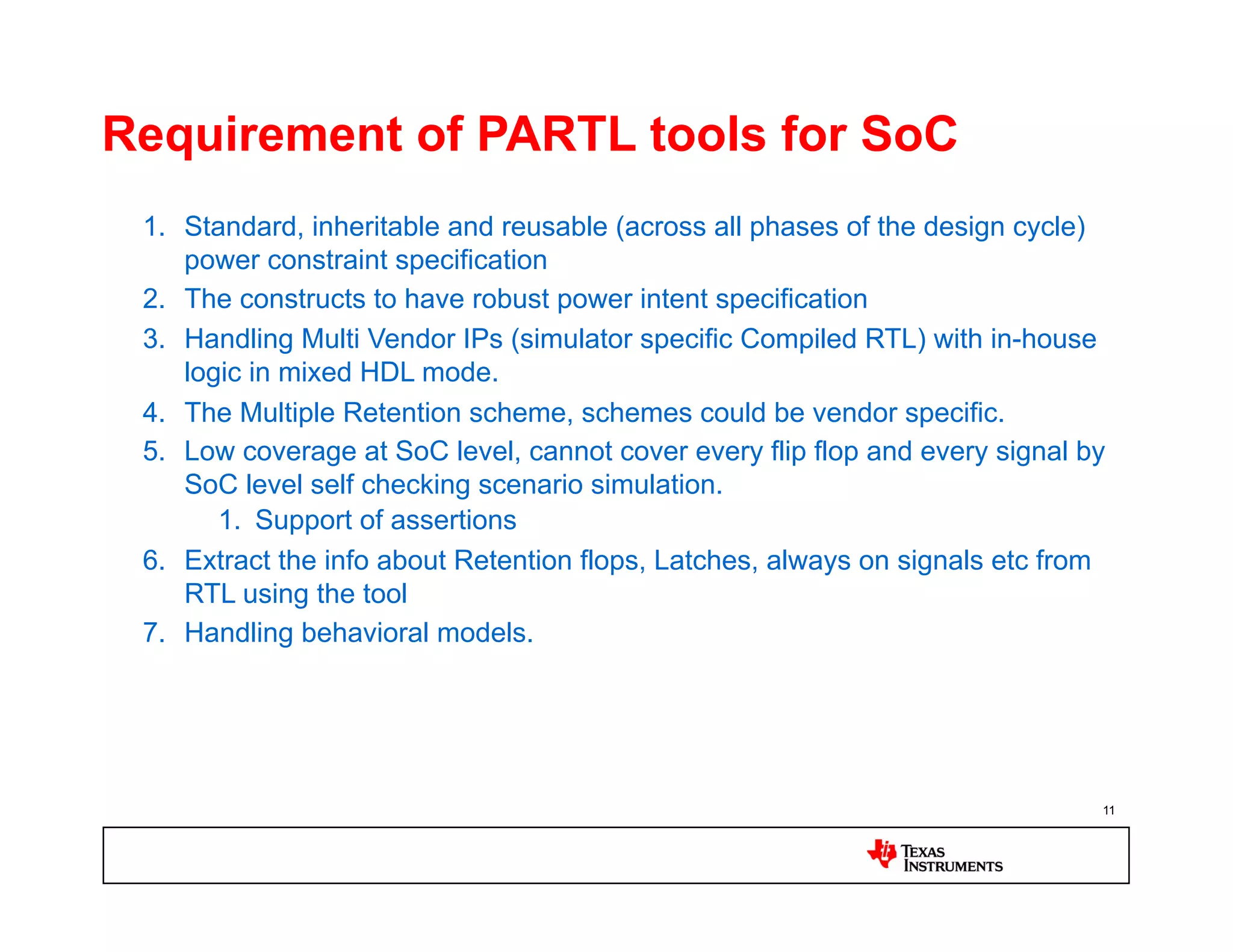 Requirement of PARTL tools for SoC
 1.  Standard, inheritable and reusable (across all phases of the design cycle)
     power constraint specification
 2.  The constructs to have robust power intent specification
 3.  Handling Multi Vendor IPs (simulator specific Compiled RTL) with in-house
     logic in mixed HDL mode.
 4.  The Multiple Retention scheme, schemes could be vendor specific.
 5.  Low coverage at SoC level, cannot cover every flip flop and every signal by
     SoC level self checking scenario simulation.
        1.  Support of assertions
 6.  Extract the info about Retention flops, Latches, always on signals etc from
     RTL using the tool
 7.  Handling behavioral models.




                                                                               11
 