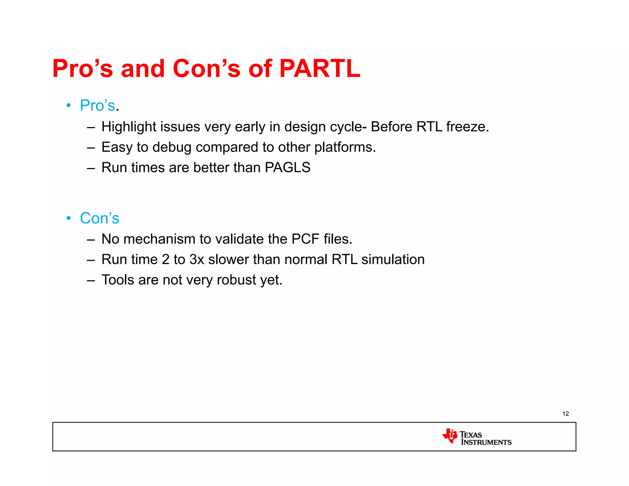 Pro’s and Con’s of PARTL
 •  Pro’s.
    –  Highlight issues very early in design cycle- Before RTL freeze.
    –  Easy to debug compared to other platforms.
    –  Run times are better than PAGLS


 •  Con’s
    –  No mechanism to validate the PCF files.
    –  Run time 2 to 3x slower than normal RTL simulation
    –  Tools are not very robust yet.




                                                                         12
 
