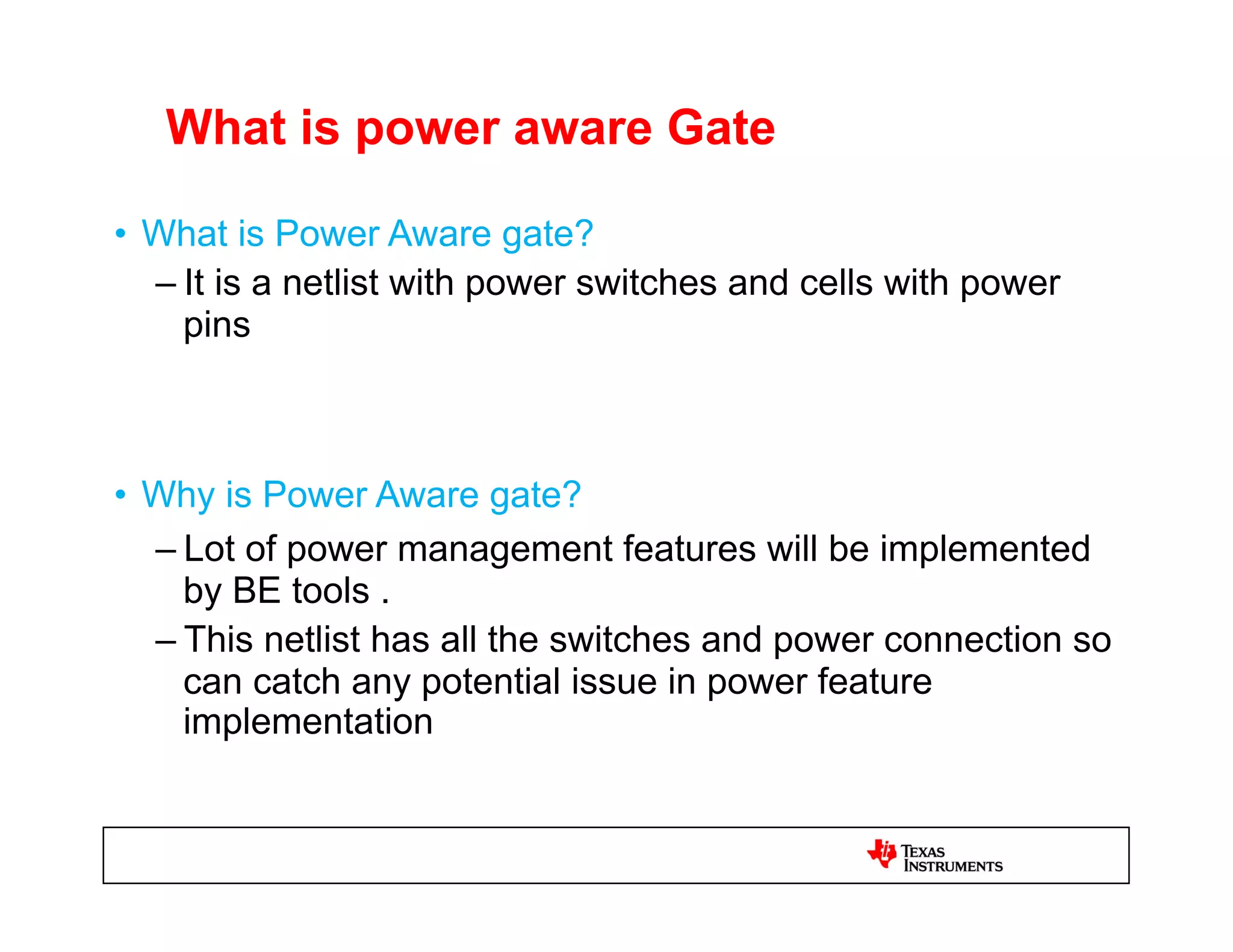 What is power aware Gate

•  What is Power Aware gate?
   – It is a netlist with power switches and cells with power
     pins



•  Why is Power Aware gate?
   – Lot of power management features will be implemented
     by BE tools .
   – This netlist has all the switches and power connection so
     can catch any potential issue in power feature
     implementation
 