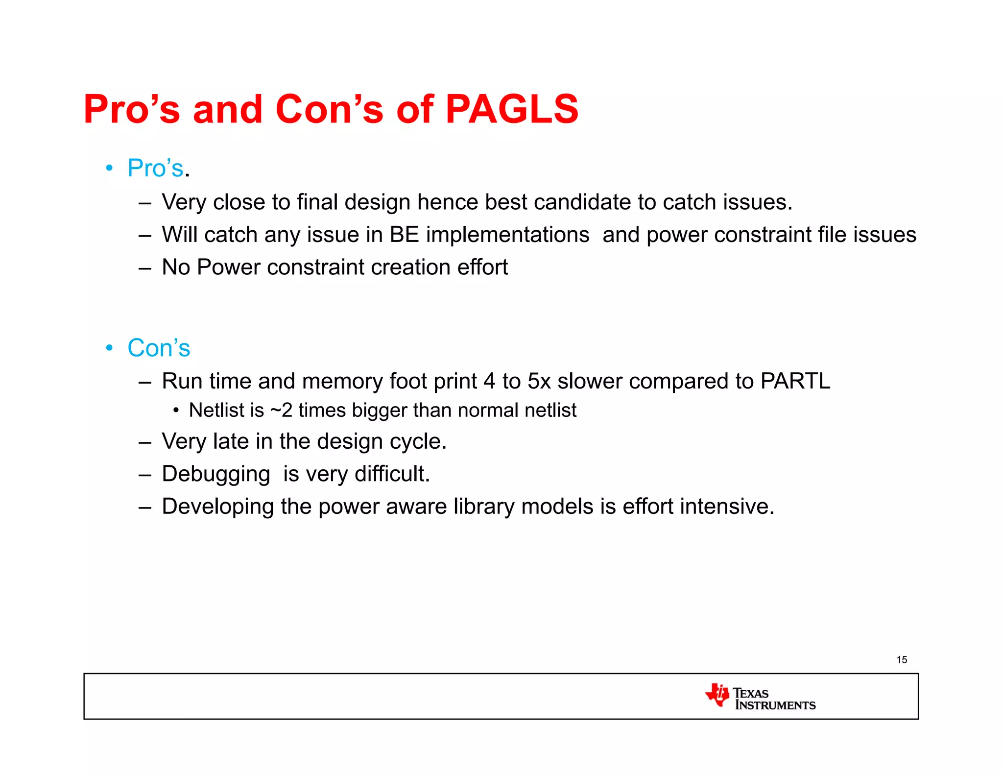 Pro’s and Con’s of PAGLS
 •  Pro’s.
    –  Very close to final design hence best candidate to catch issues.
    –  Will catch any issue in BE implementations and power constraint file issues
    –  No Power constraint creation effort


 •  Con’s
    –  Run time and memory foot print 4 to 5x slower compared to PARTL
        •  Netlist is ~2 times bigger than normal netlist
    –  Very late in the design cycle.
    –  Debugging is very difficult.
    –  Developing the power aware library models is effort intensive.




                                                                               15
 