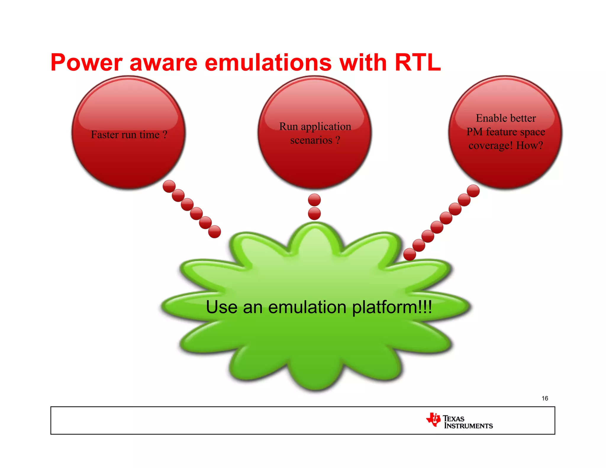 Power aware emulations with RTL

                                                       Enable better
                                Run application       PM feature space
   Faster run time ?              scenarios ?         coverage! How?




                       Use an emulation platform!!!



                                                                     16
 