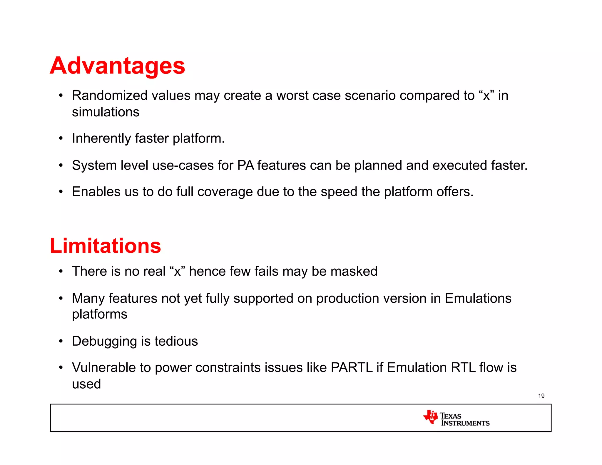Advantages
•  Randomized values may create a worst case scenario compared to “x” in
   simulations
•  Inherently faster platform.

•  System level use-cases for PA features can be planned and executed faster.
•  Enables us to do full coverage due to the speed the platform offers.



Limitations
•  There is no real “x” hence few fails may be masked

•  Many features not yet fully supported on production version in Emulations
   platforms

•  Debugging is tedious
•  Vulnerable to power constraints issues like PARTL if Emulation RTL flow is
   used
                                                                                19
 