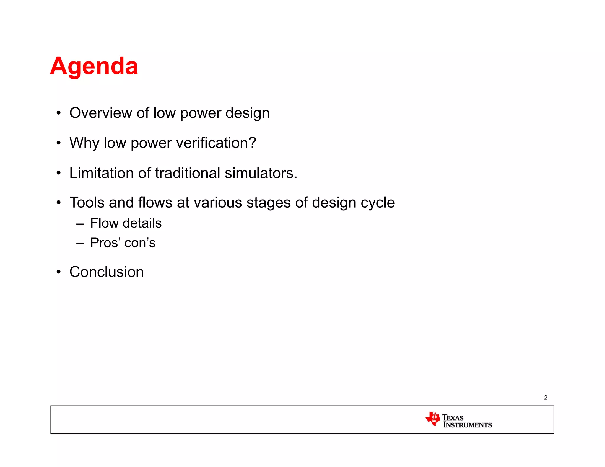 Agenda
•  Overview of low power design
•  Why low power verification?

•  Limitation of traditional simulators.
•  Tools and flows at various stages of design cycle
   –  Flow details
   –  Pros’ con’s

•  Conclusion




                                                       2
 