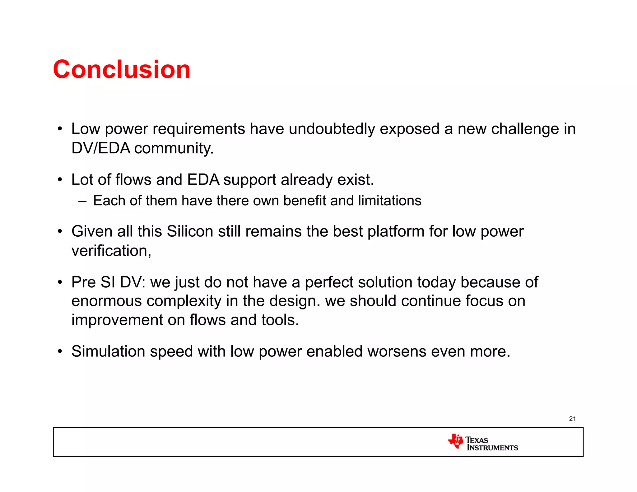 Conclusion

•  Low power requirements have undoubtedly exposed a new challenge in
   DV/EDA community.
•  Lot of flows and EDA support already exist.
   –  Each of them have there own benefit and limitations

•  Given all this Silicon still remains the best platform for low power
   verification,
•  Pre SI DV: we just do not have a perfect solution today because of
   enormous complexity in the design. we should continue focus on
   improvement on flows and tools.
•  Simulation speed with low power enabled worsens even more.



                                                                          21
 